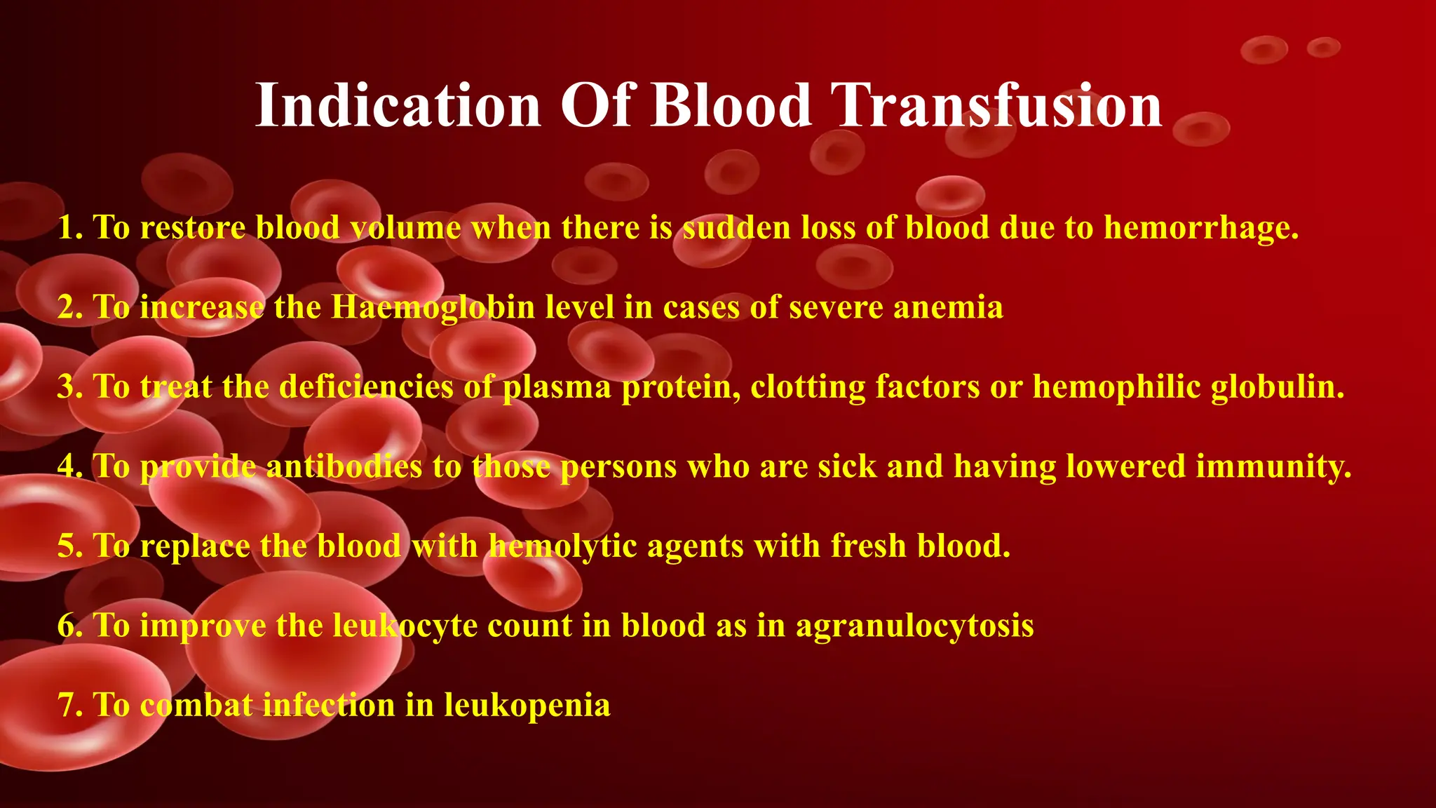 Indication Of Blood Transfusion
1. To restore blood volume when there is sudden loss of blood due to hemorrhage.
2. To increase the Haemoglobin level in cases of severe anemia
3. To treat the deficiencies of plasma protein, clotting factors or hemophilic globulin.
4. To provide antibodies to those persons who are sick and having lowered immunity.
5. To replace the blood with hemolytic agents with fresh blood.
6. To improve the leukocyte count in blood as in agranulocytosis
7. To combat infection in leukopenia
 