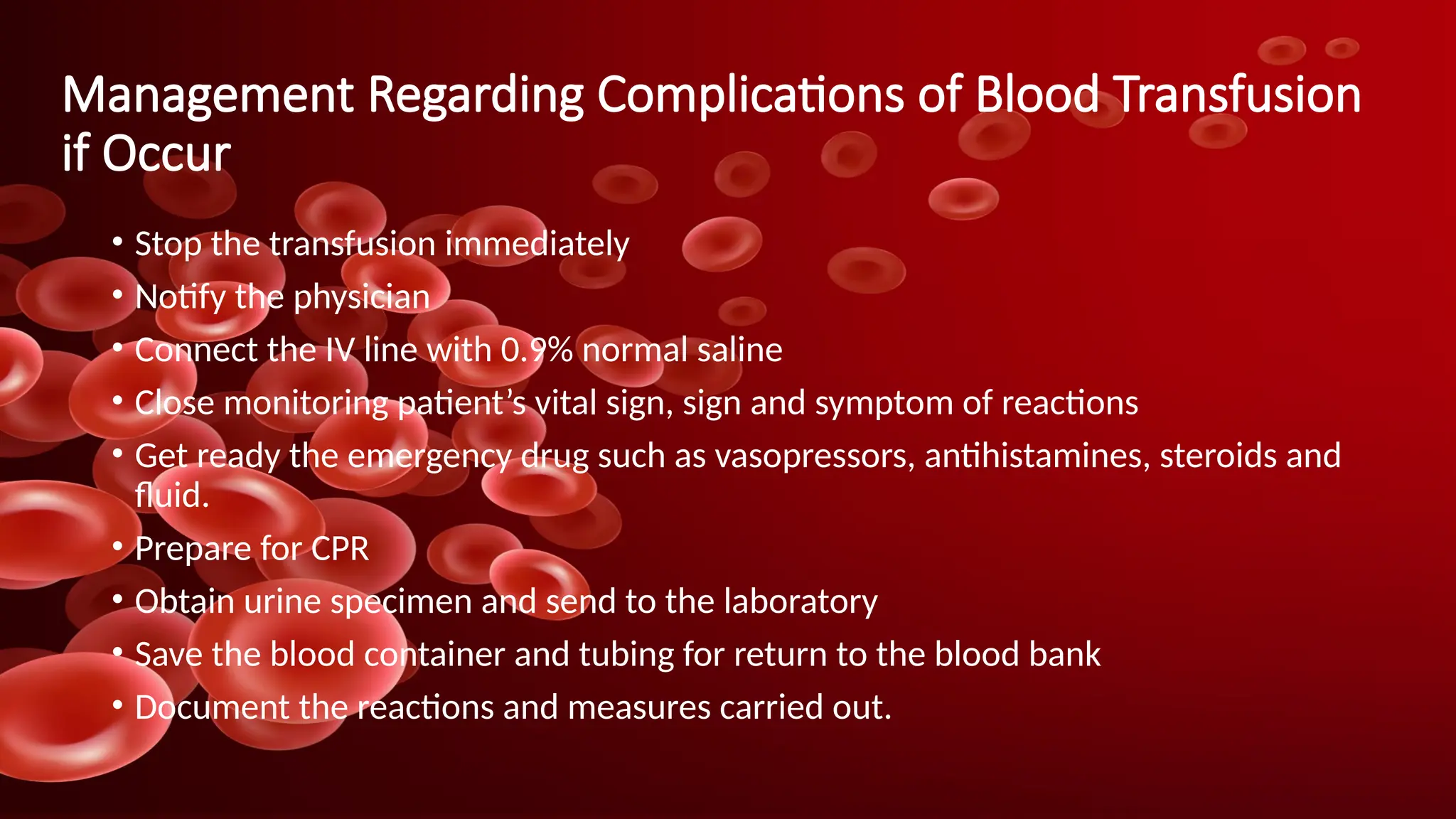 Management Regarding Complications of Blood Transfusion
if Occur
• Stop the transfusion immediately
• Notify the physician
• Connect the IV line with 0.9% normal saline
• Close monitoring patient’s vital sign, sign and symptom of reactions
• Get ready the emergency drug such as vasopressors, antihistamines, steroids and
fluid.
• Prepare for CPR
• Obtain urine specimen and send to the laboratory
• Save the blood container and tubing for return to the blood bank
• Document the reactions and measures carried out.
 