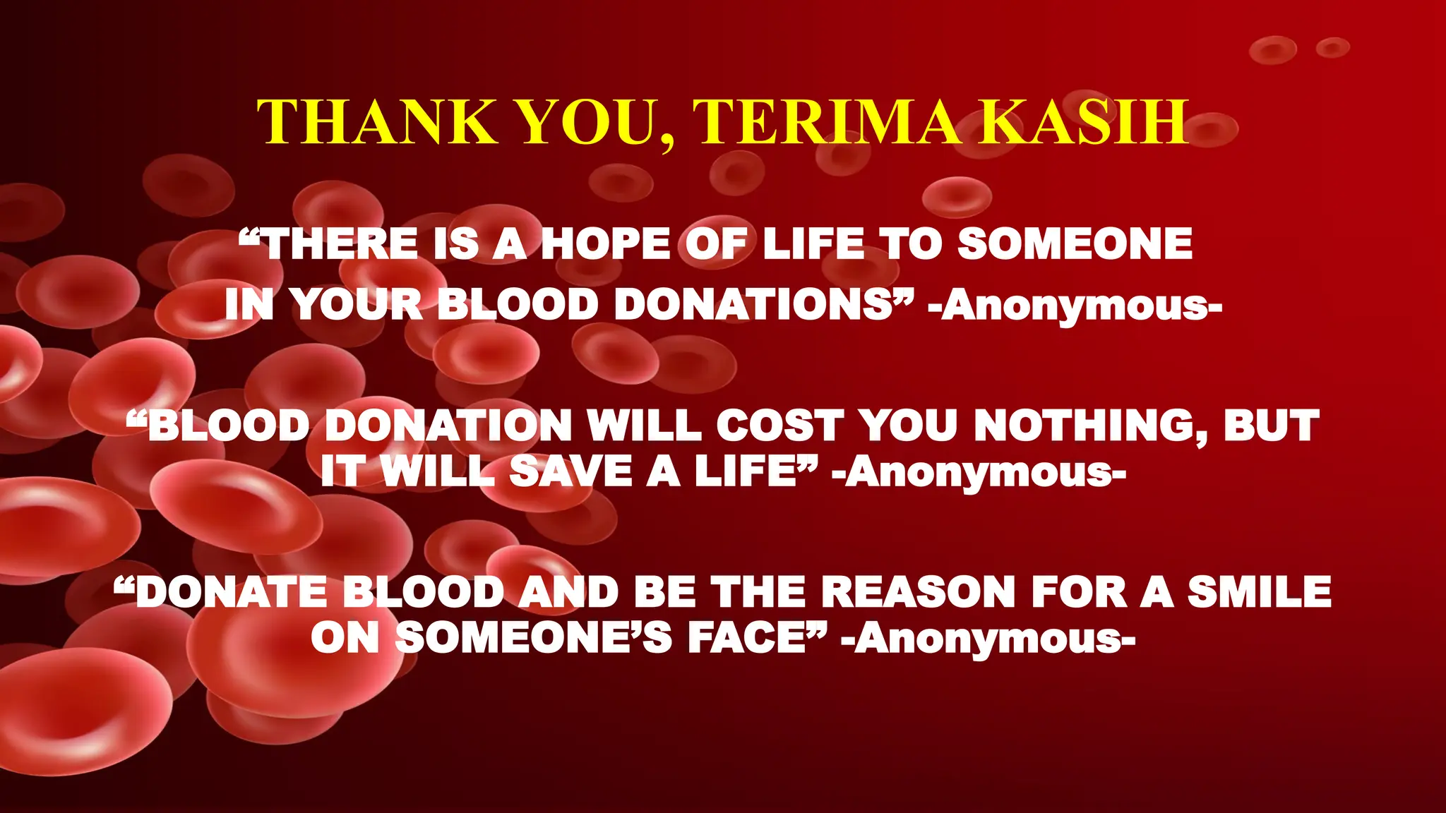 THANK YOU, TERIMA KASIH
“THERE IS A HOPE OF LIFE TO SOMEONE
IN YOUR BLOOD DONATIONS” -Anonymous-
“BLOOD DONATION WILL COST YOU NOTHING, BUT
IT WILL SAVE A LIFE” -Anonymous-
“DONATE BLOOD AND BE THE REASON FOR A SMILE
ON SOMEONE’S FACE” -Anonymous-
 