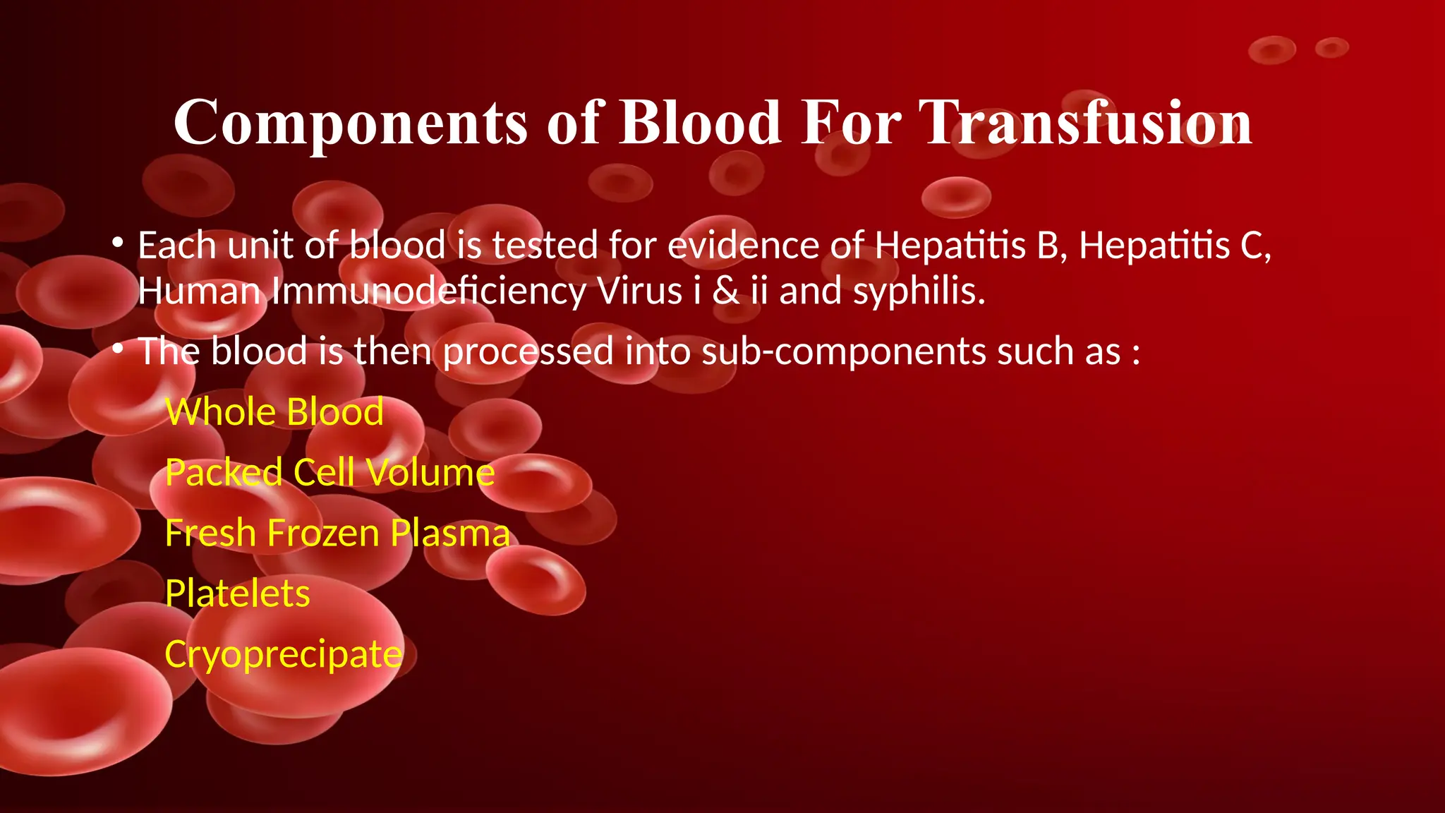 Components of Blood For Transfusion
• Each unit of blood is tested for evidence of Hepatitis B, Hepatitis C,
Human Immunodeficiency Virus i & ii and syphilis.
• The blood is then processed into sub-components such as :
Whole Blood
Packed Cell Volume
Fresh Frozen Plasma
Platelets
Cryoprecipate
 