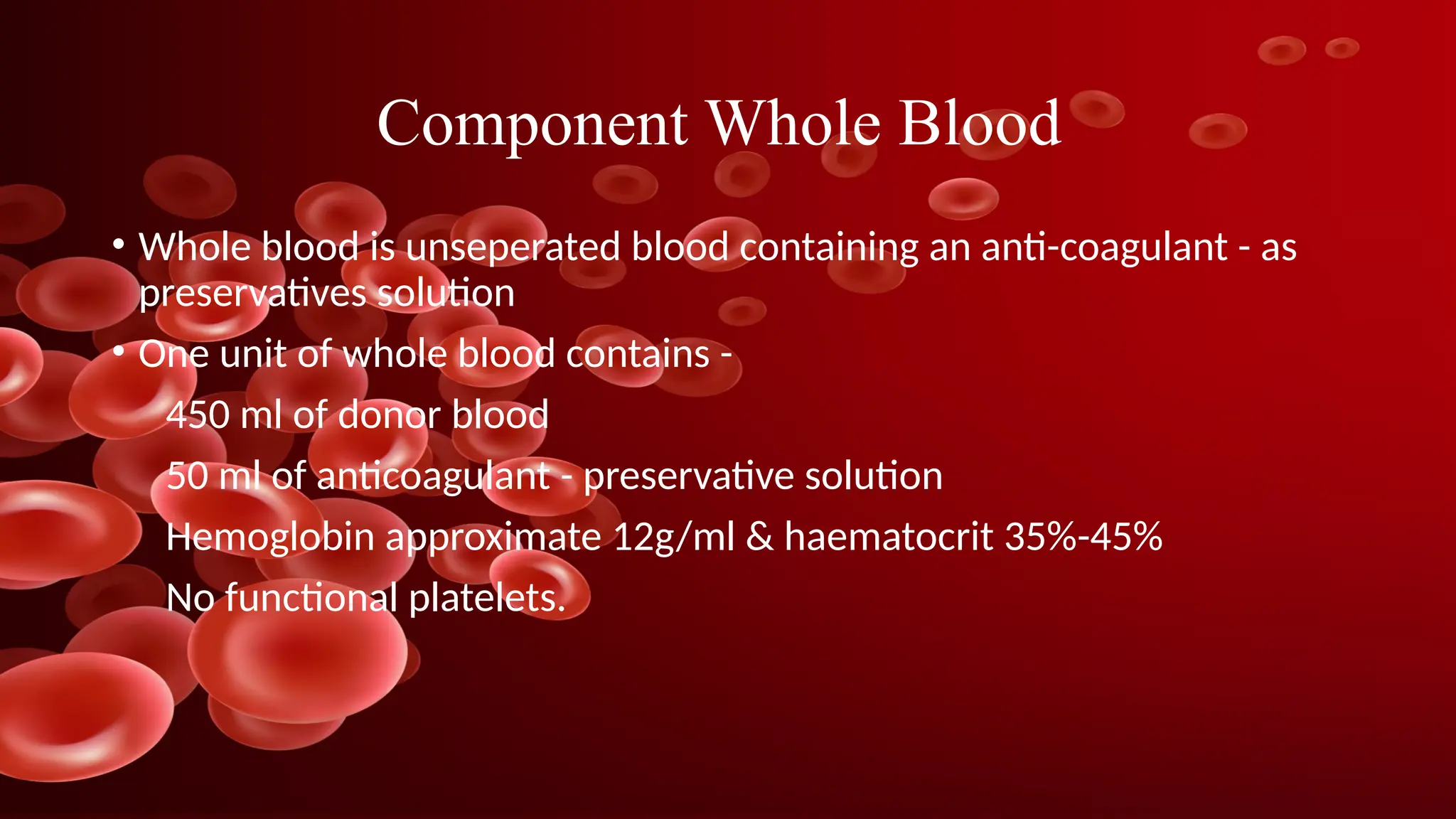 Component Whole Blood
• Whole blood is unseperated blood containing an anti-coagulant - as
preservatives solution
• One unit of whole blood contains -
450 ml of donor blood
50 ml of anticoagulant - preservative solution
Hemoglobin approximate 12g/ml & haematocrit 35%-45%
No functional platelets.
 