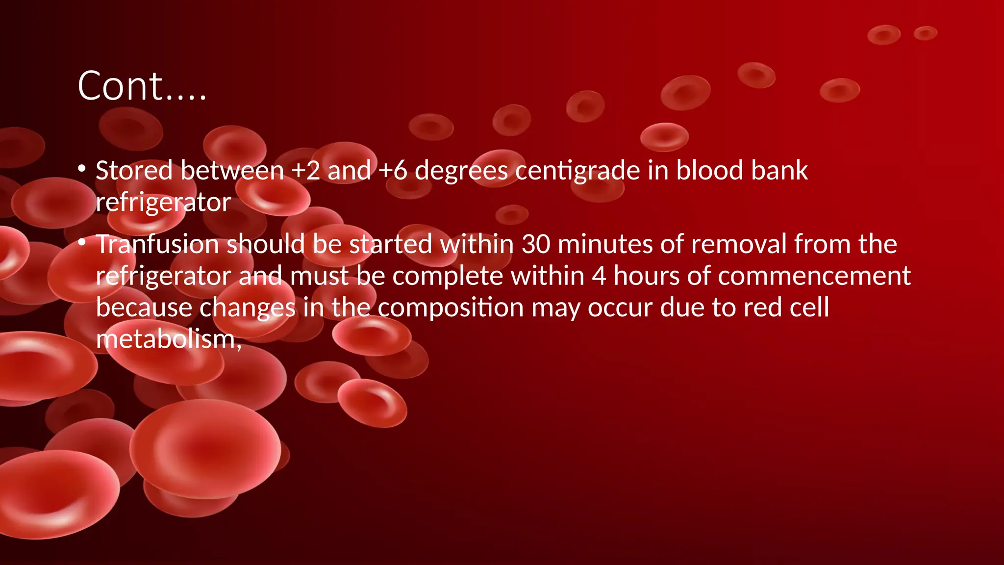 Cont....
• Stored between +2 and +6 degrees centigrade in blood bank
refrigerator
• Tranfusion should be started within 30 minutes of removal from the
refrigerator and must be complete within 4 hours of commencement
because changes in the composition may occur due to red cell
metabolism,
 