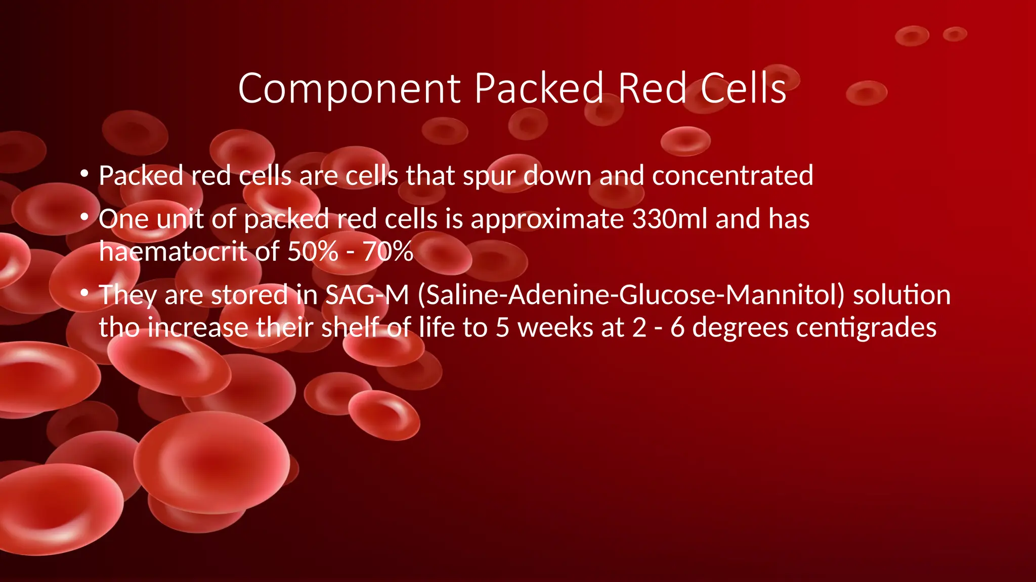 Component Packed Red Cells
• Packed red cells are cells that spur down and concentrated
• One unit of packed red cells is approximate 330ml and has
haematocrit of 50% - 70%
• They are stored in SAG-M (Saline-Adenine-Glucose-Mannitol) solution
tho increase their shelf of life to 5 weeks at 2 - 6 degrees centigrades
 