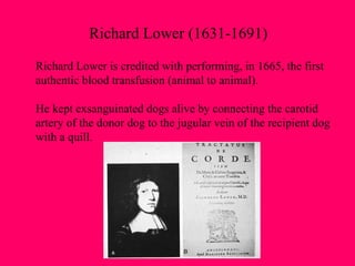 Richard Lower (1631-1691) Richard Lower is credited with performing, in 1665, the first  authentic blood transfusion (animal to animal).  He kept exsanguinated dogs alive by connecting the carotid artery of the donor dog to the jugular vein of the recipient dog with a quill. 