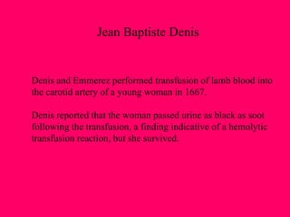 Denis and Emmerez performed transfusion of lamb blood into  the carotid artery of a young woman in 1667.  Denis reported that the woman passed urine as black as soot following the transfusion, a finding indicative of a hemolytic transfusion reaction, but she survived. Jean Baptiste Denis 