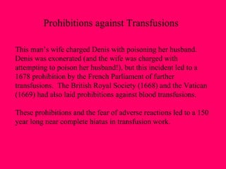 This man’s wife charged Denis with poisoning her husband.  Denis was exonerated (and the wife was charged with  attempting to poison her husband!), but this incident led to a 1678 prohibition by the French Parliament of further  transfusions.  The British Royal Society (1668) and the Vatican (1669) had also laid prohibitions against blood transfusions.  These prohibitions and the fear of adverse reactions led to a 150 year long near complete hiatus in transfusion work. Prohibitions against Transfusions 
