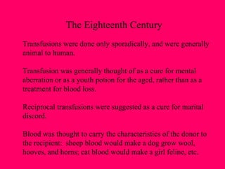 The Eighteenth Century Transfusions were done only sporadically, and were generally animal to human. Transfusion was generally thought of as a cure for mental aberration or as a youth potion for the aged, rather than as a treatment for blood loss. Reciprocal transfusions were suggested as a cure for marital discord. Blood was thought to carry the characteristics of the donor to the recipient:  sheep blood would make a dog grow wool,  hooves, and horns; cat blood would make a girl feline, etc. 