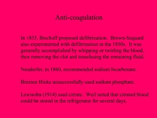 Anti-coagulation In 1835, Bischoff proposed defibrination.  Brown-Sequard  also experimented with defibrination in the 1850s.  It was  generally accomplished by whipping or twirling the blood,  then removing the clot and transfusing the remaining fluid. Neudorfer, in 1860, recommended sodium bicarbonate. Braxton Hicks unsuccessfully used sodium phosphate. Lewisohn (1914) used citrate.  Weil noted that citrated blood could be stored in the refrigerator for several days. 