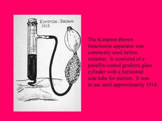 The Kimpton-Brown transfusion apparatus was commonly used before citration.  It consisted of a paraffin-coated gradient glass cylinder with a horizontal side tube for suction.  It was  in use until approximately 1918. 