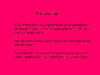 Preservation ACD preservative was supplanted by citrate-phosphate- dextrose (CPD) in 1957, CPD with adenine in 1965, and CPD-A1 in the 1980s. Effective preservation and refrigeration lead to the ability to bank blood. Cryoprotective agents, such as glycerol, gain use in the  1960s, enabling freezing of blood for long-term storage. 