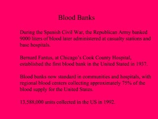 Blood Banks During the Spanish Civil War, the Republican Army banked 9000 liters of blood later administered at casualty stations and base hospitals. Bernard Fantus, at Chicago’s Cook County Hospital,  established the first blood bank in the United Stated in 1937. Blood banks now standard in communities and hospitals, with regional blood centers collecting approximately 75% of the  blood supply for the United States. 13,588,000 units collected in the US in 1992. 