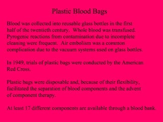 Plastic Blood Bags Blood was collected into reusable glass bottles in the first half of the twentieth century.  Whole blood was transfused. Pyrogenic reactions from contamination due to incomplete  cleaning were frequent.  Air embolism was a common  complication due to the vacuum systems used on glass bottles. In 1949, trials of plastic bags were conducted by the American  Red Cross. Plastic bags were disposable and, because of their flexibility, facilitated the separation of blood components and the advent of component therapy. At least 17 different components are available through a blood bank. 