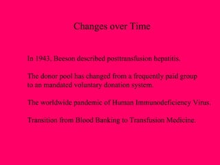 Changes over Time In 1943, Beeson described posttransfusion hepatitis. The donor pool has changed from a frequently paid group to an mandated voluntary donation system.  The worldwide pandemic of Human Immunodeficiency Virus. Transition from Blood Banking to Transfusion Medicine. 