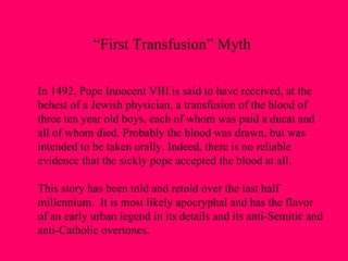 In 1492, Pope Innocent VIII is said to have received, at the  behest of a Jewish physician, a transfusion of the blood of  three ten year old boys, each of whom was paid a ducat and all of whom died. Probably the blood was drawn, but was intended to be taken orally. Indeed, there is no reliable  evidence that the sickly pope accepted the blood at all. This story has been told and retold over the last half  millennium.  It is most likely apocryphal and has the flavor  of an early urban legend in its details and its anti-Semitic and  anti-Catholic overtones. “ First Transfusion” Myth 