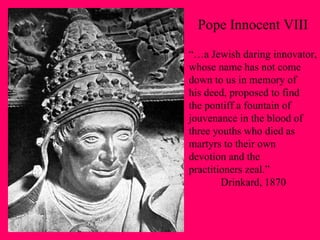 Pope Innocent VIII “… a Jewish daring innovator, whose name has not come  down to us in memory of his deed, proposed to find  the pontiff a fountain of jouvenance in the blood of  three youths who died as martyrs to their own  devotion and the  practitioners zeal.” Drinkard, 1870 
