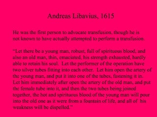 Andreas Libavius, 1615 He was the first person to advocate transfusion, though he is  not known to have actually attempted to perform a transfusion. “Let there be a young man, robust, full of spirituous blood, and  also an old man, thin, emaciated, his strength exhausted, hardly  able to retain his soul.  Let the performer of the operation have  two silver tubes fitting into each other.  Let him open the artery of  the young man, and put it into one of the tubes, fastening it in.  Let him immediately after open the artery of the old man, and put  the female tube into it, and then the two tubes being joined  together, the hot and spirituous blood of the young man will pour into the old one as it were from a fountain of life, and all of  his  weakness will be dispelled.” 