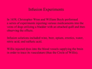 In 1658, Christopher Wren and William Boyle performed a series of experiments injecting various medicaments into the  veins of dogs utilizing a bladder with an attached quill and then observing the effects. Infusion solutions included wine, beer, opium, emetics, water,  nitric acid, and sulfuric acid. Willis injected dyes into the blood vessels supplying the brain in order to trace its vasculature (thus the Circle of Willis). Infusion Experiments 