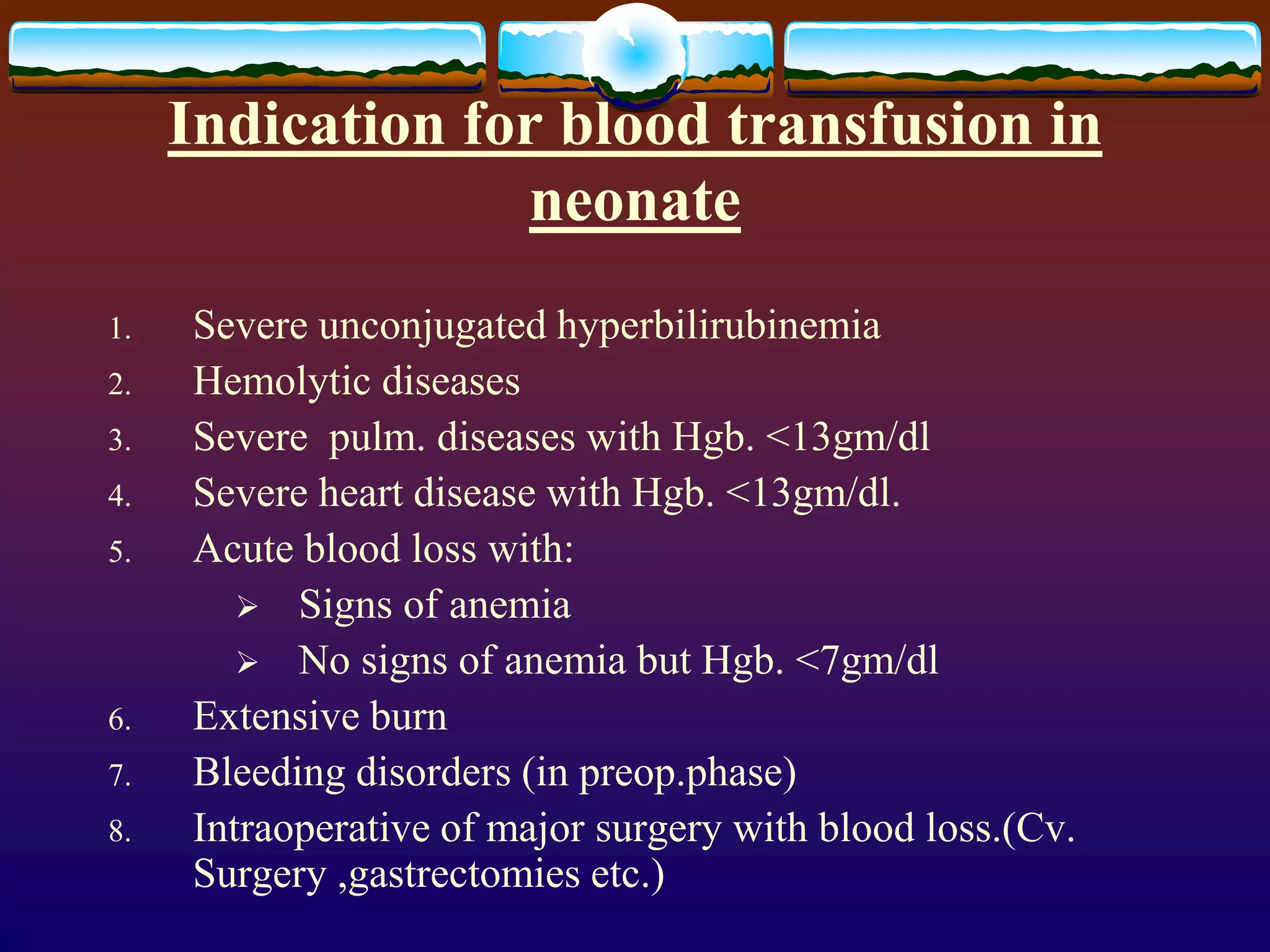 Indication for blood transfusion in
neonate
1. Severe unconjugated hyperbilirubinemia
2. Hemolytic diseases
3. Severe pulm. diseases with Hgb. <13gm/dl
4. Severe heart disease with Hgb. <13gm/dl.
5. Acute blood loss with:
 Signs of anemia
 No signs of anemia but Hgb. <7gm/dl
6. Extensive burn
7. Bleeding disorders (in preop.phase)
8. Intraoperative of major surgery with blood loss.(Cv.
Surgery ,gastrectomies etc.)
 