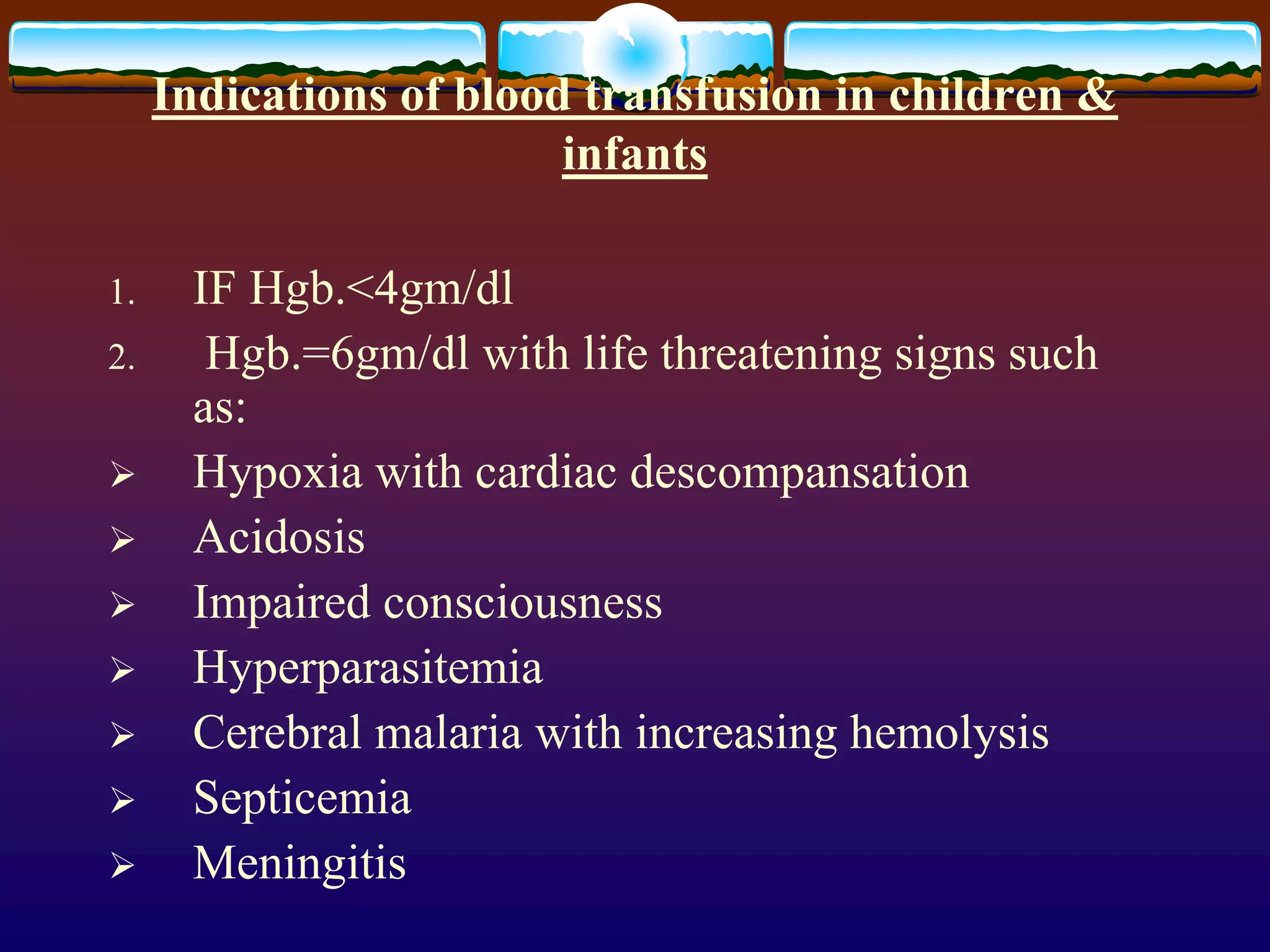 Indications of blood transfusion in children &
infants
1. IF Hgb.<4gm/dl
2. Hgb.=6gm/dl with life threatening signs such
as:
 Hypoxia with cardiac descompansation
 Acidosis
 Impaired consciousness
 Hyperparasitemia
 Cerebral malaria with increasing hemolysis
 Septicemia
 Meningitis
 
