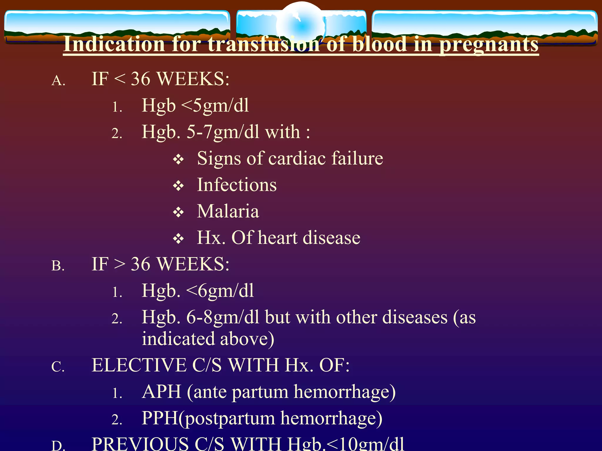 Indication for transfusion of blood in pregnants
A. IF < 36 WEEKS:
1. Hgb <5gm/dl
2. Hgb. 5-7gm/dl with :
 Signs of cardiac failure
 Infections
 Malaria
 Hx. Of heart disease
B. IF > 36 WEEKS:
1. Hgb. <6gm/dl
2. Hgb. 6-8gm/dl but with other diseases (as
indicated above)
C. ELECTIVE C/S WITH Hx. OF:
1. APH (ante partum hemorrhage)
2. PPH(postpartum hemorrhage)
D. PREVIOUS C/S WITH Hgb.<10gm/dl
 