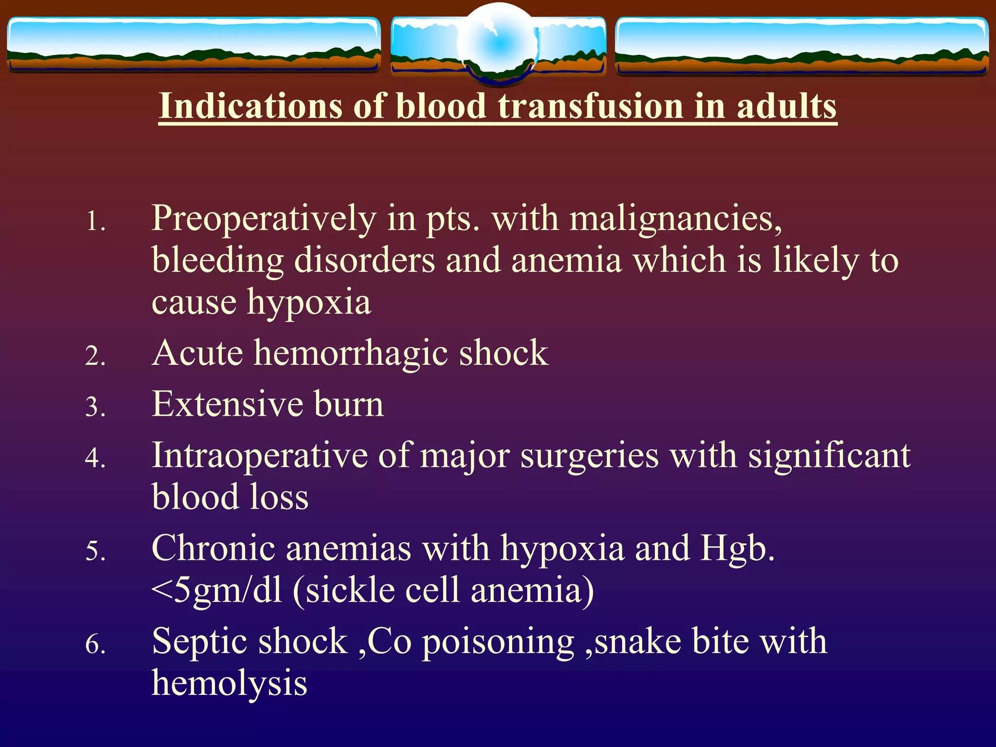 Indications of blood transfusion in adults
1. Preoperatively in pts. with malignancies,
bleeding disorders and anemia which is likely to
cause hypoxia
2. Acute hemorrhagic shock
3. Extensive burn
4. Intraoperative of major surgeries with significant
blood loss
5. Chronic anemias with hypoxia and Hgb.
<5gm/dl (sickle cell anemia)
6. Septic shock ,Co poisoning ,snake bite with
hemolysis
 