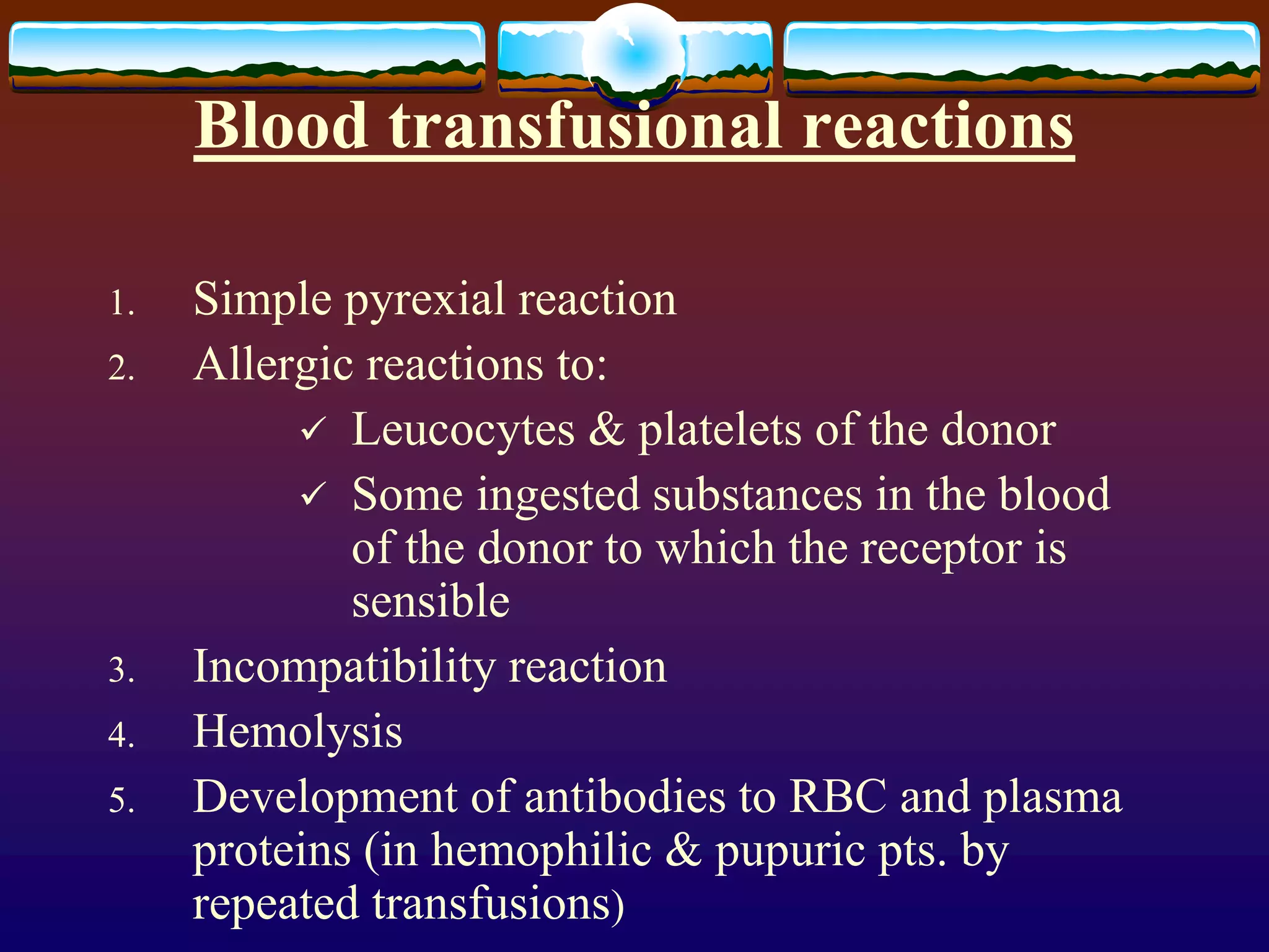 Blood transfusional reactions
1. Simple pyrexial reaction
2. Allergic reactions to:
 Leucocytes & platelets of the donor
 Some ingested substances in the blood
of the donor to which the receptor is
sensible
3. Incompatibility reaction
4. Hemolysis
5. Development of antibodies to RBC and plasma
proteins (in hemophilic & pupuric pts. by
repeated transfusions)
 