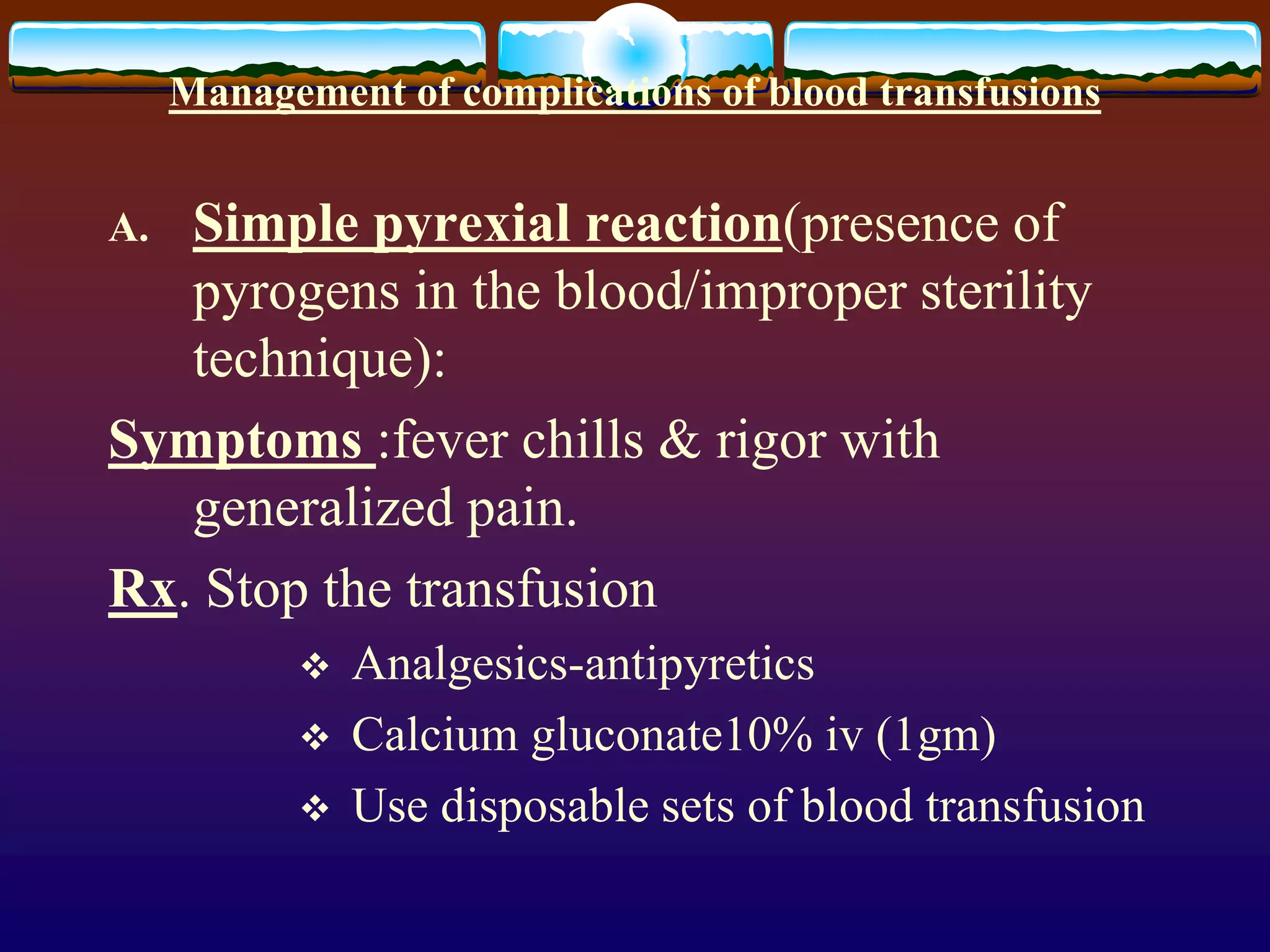 Management of complications of blood transfusions
A. Simple pyrexial reaction(presence of
pyrogens in the blood/improper sterility
technique):
Symptoms :fever chills & rigor with
generalized pain.
Rx. Stop the transfusion
 Analgesics-antipyretics
 Calcium gluconate10% iv (1gm)
 Use disposable sets of blood transfusion
 