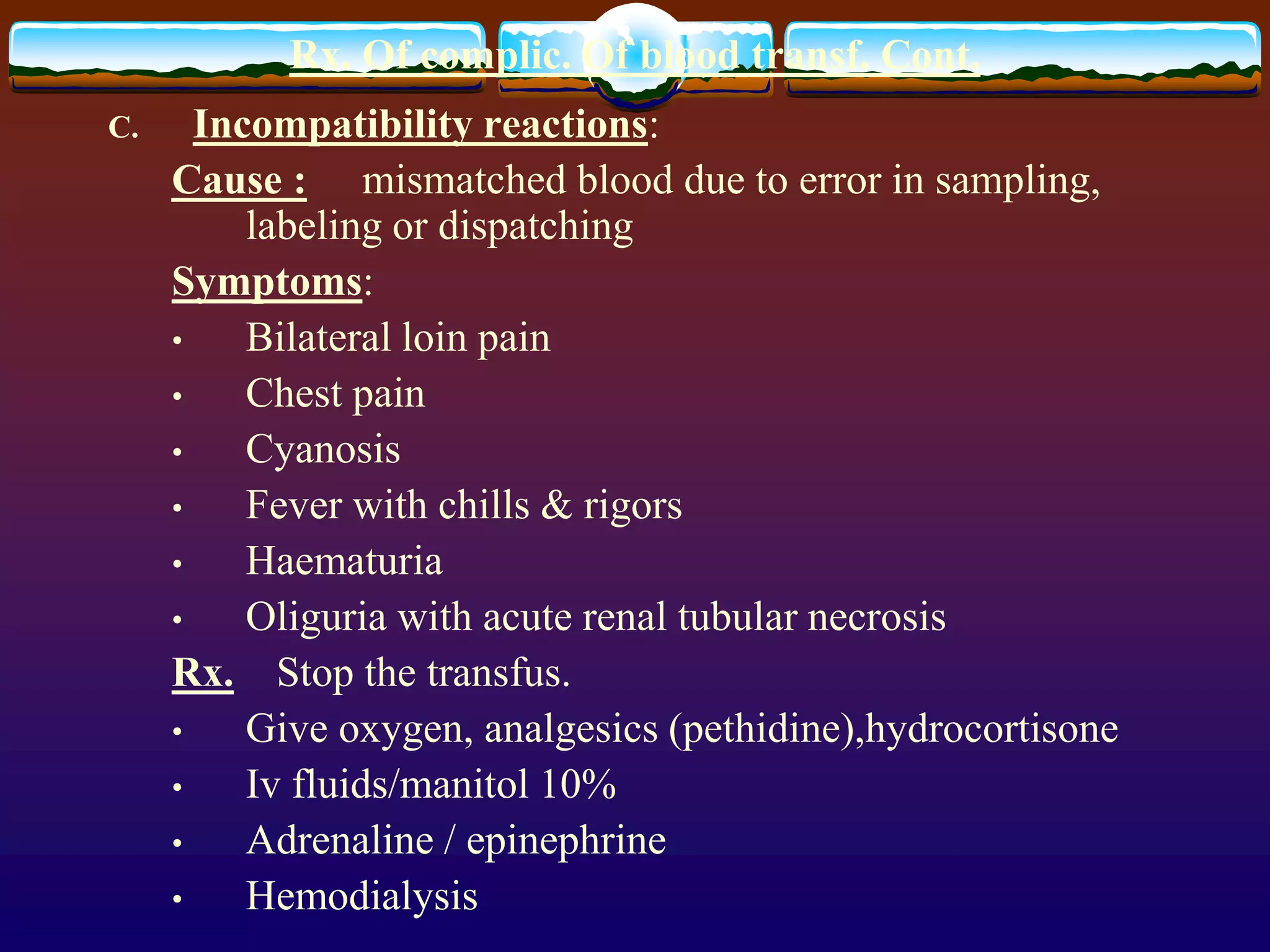 Rx. Of complic. Of blood transf. Cont.
C. Incompatibility reactions:
Cause : mismatched blood due to error in sampling,
labeling or dispatching
Symptoms:
• Bilateral loin pain
• Chest pain
• Cyanosis
• Fever with chills & rigors
• Haematuria
• Oliguria with acute renal tubular necrosis
Rx. Stop the transfus.
• Give oxygen, analgesics (pethidine),hydrocortisone
• Iv fluids/manitol 10%
• Adrenaline / epinephrine
• Hemodialysis
 