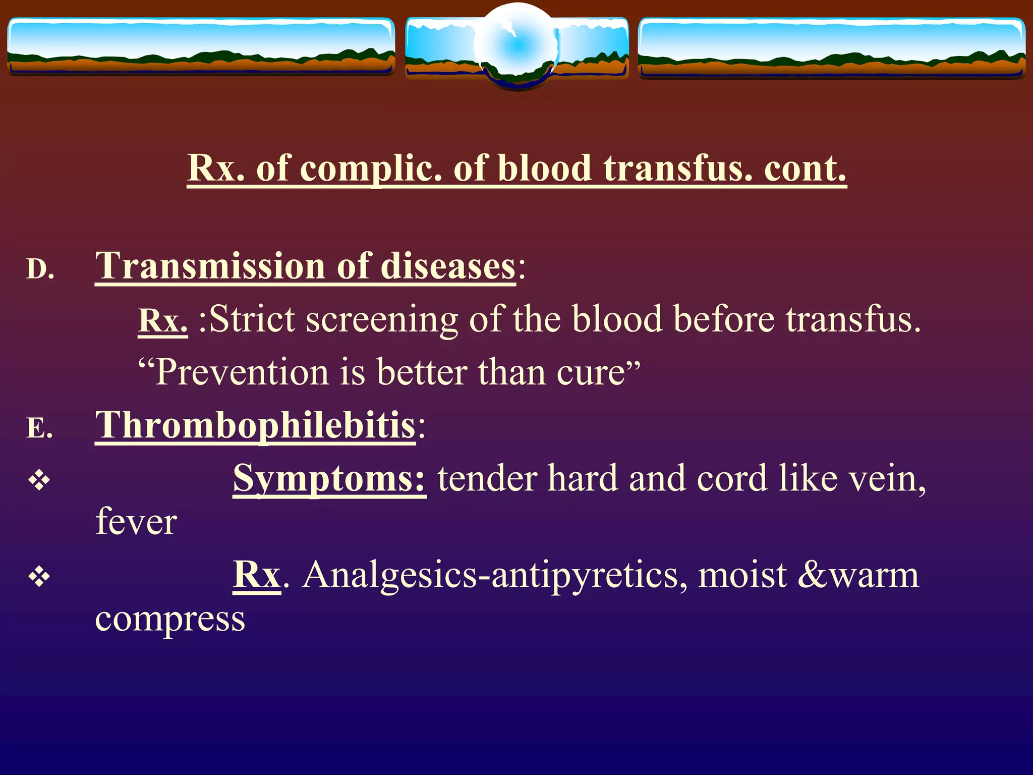 Rx. of complic. of blood transfus. cont.
D. Transmission of diseases:
Rx. :Strict screening of the blood before transfus.
“Prevention is better than cure”
E. Thrombophilebitis:
 Symptoms: tender hard and cord like vein,
fever
 Rx. Analgesics-antipyretics, moist &warm
compress
 