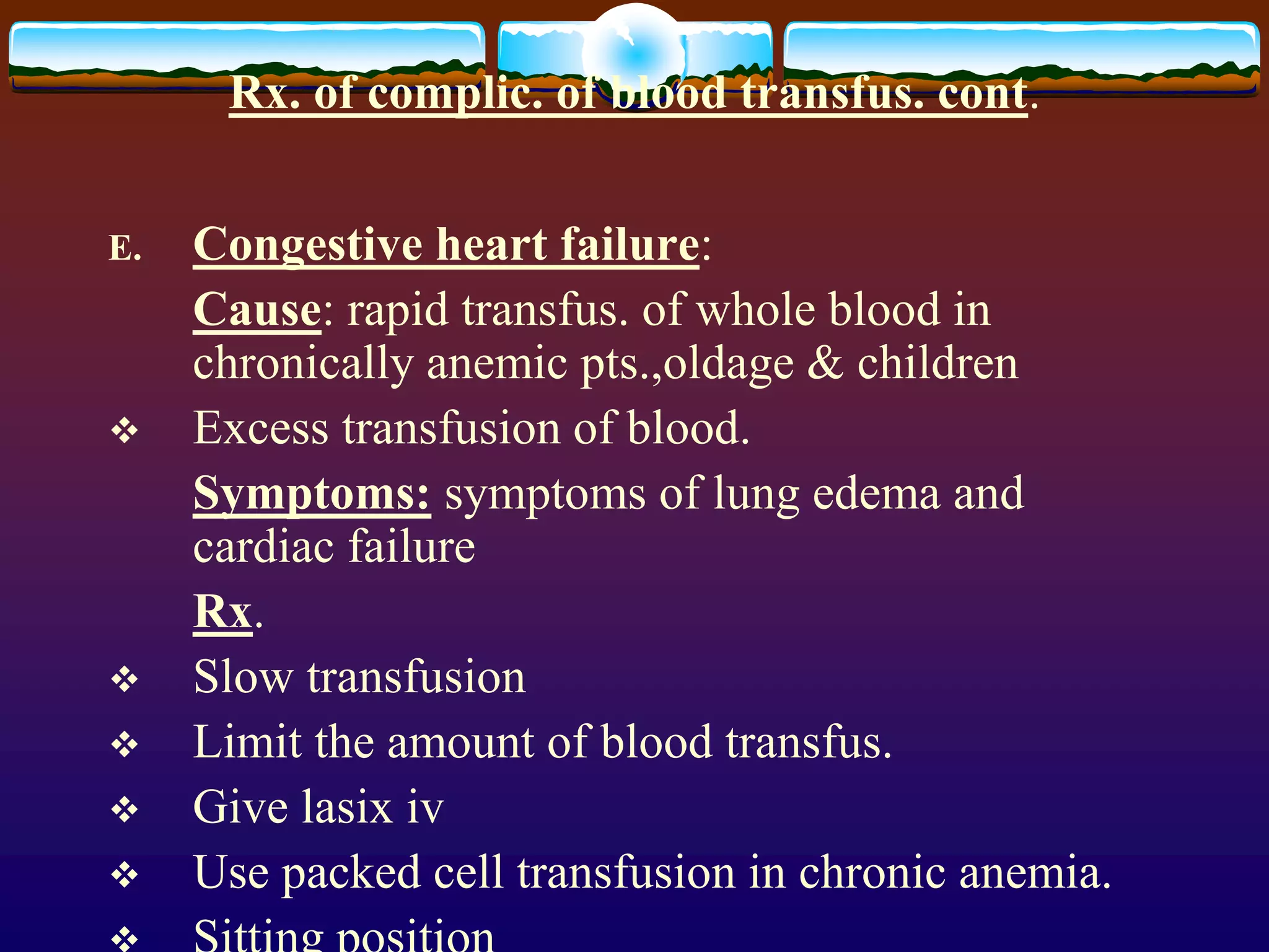 Rx. of complic. of blood transfus. cont.
E. Congestive heart failure:
Cause: rapid transfus. of whole blood in
chronically anemic pts.,oldage & children
 Excess transfusion of blood.
Symptoms: symptoms of lung edema and
cardiac failure
Rx.
 Slow transfusion
 Limit the amount of blood transfus.
 Give lasix iv
 Use packed cell transfusion in chronic anemia.
 