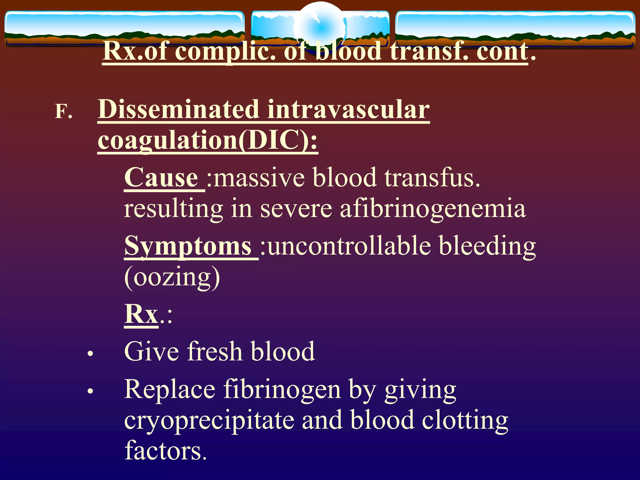 Rx.of complic. of blood transf. cont.
F. Disseminated intravascular
coagulation(DIC):
Cause :massive blood transfus.
resulting in severe afibrinogenemia
Symptoms :uncontrollable bleeding
(oozing)
Rx.:
• Give fresh blood
• Replace fibrinogen by giving
cryoprecipitate and blood clotting
factors.
 