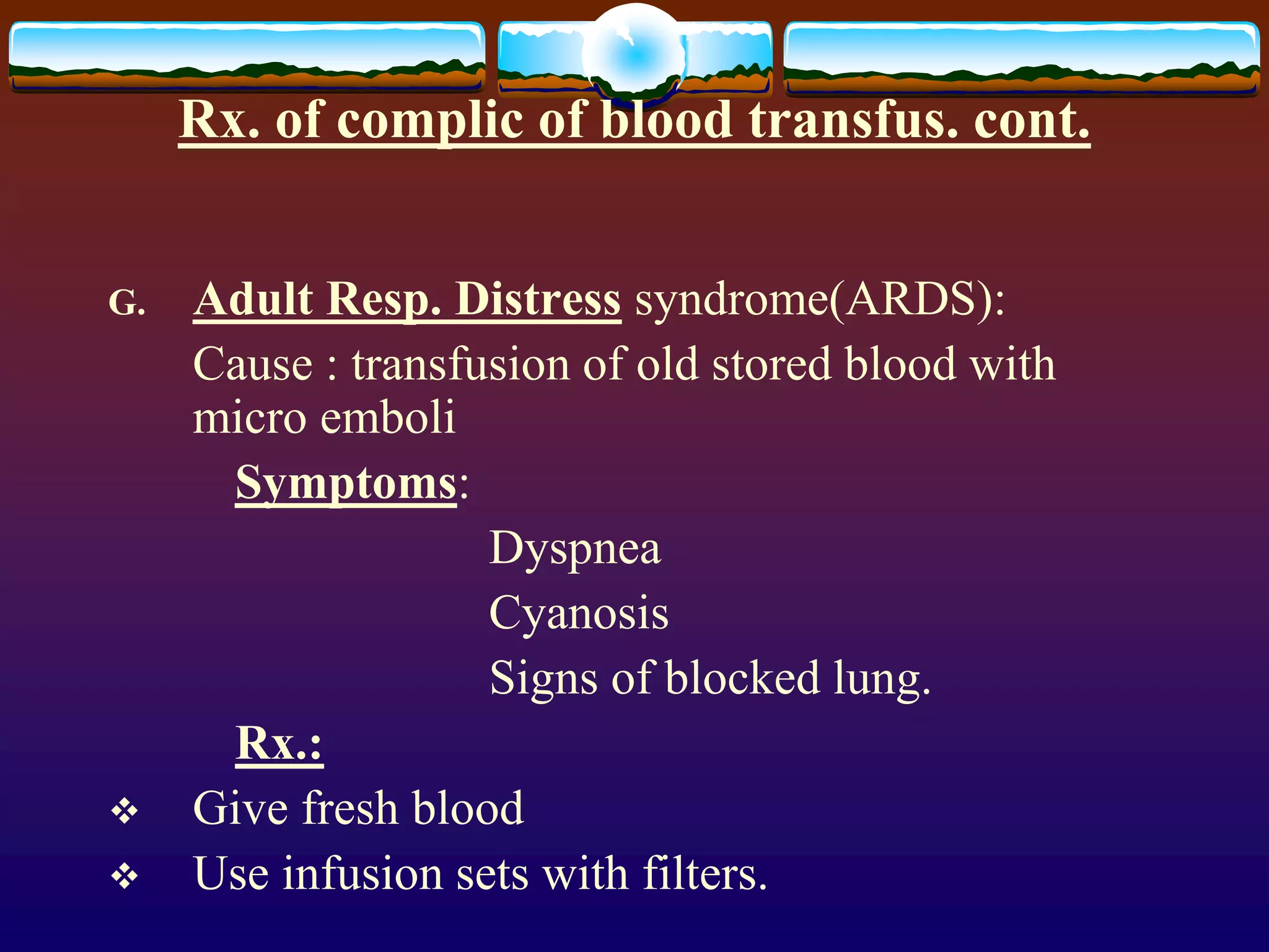Rx. of complic of blood transfus. cont.
G. Adult Resp. Distress syndrome(ARDS):
Cause : transfusion of old stored blood with
micro emboli
Symptoms:
Dyspnea
Cyanosis
Signs of blocked lung.
Rx.:
 Give fresh blood
 Use infusion sets with filters.
 