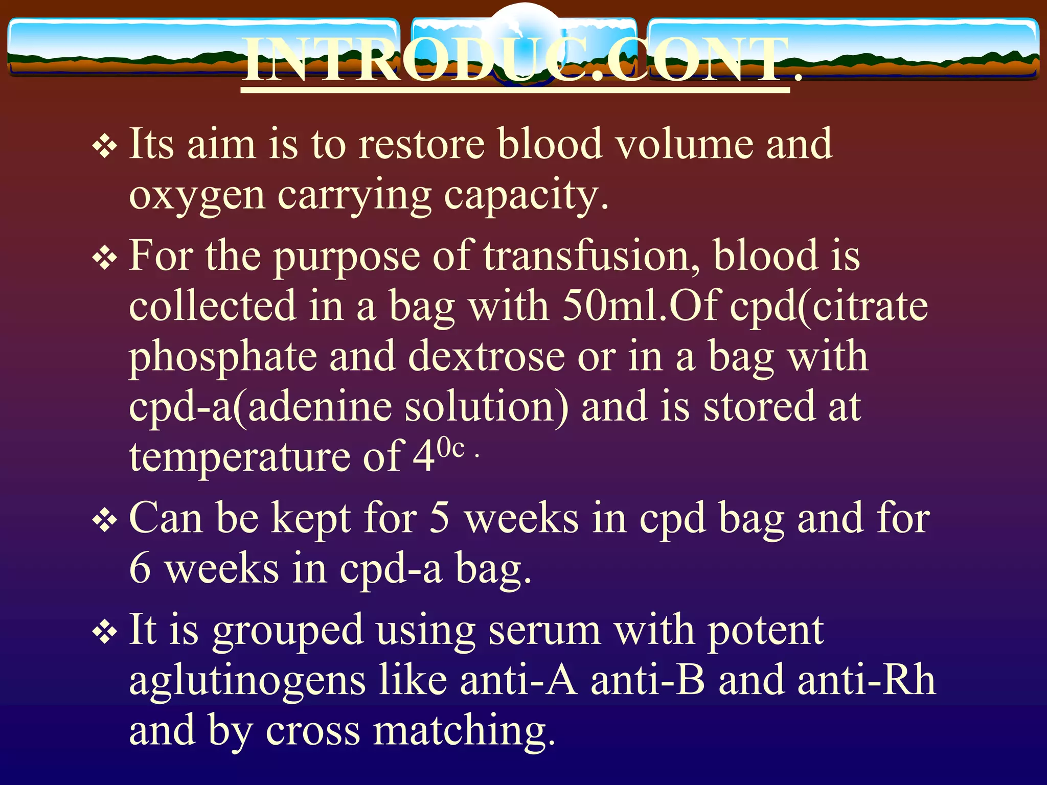 INTRODUC.CONT.
 Its aim is to restore blood volume and
oxygen carrying capacity.
 For the purpose of transfusion, blood is
collected in a bag with 50ml.Of cpd(citrate
phosphate and dextrose or in a bag with
cpd-a(adenine solution) and is stored at
temperature of 40c .
 Can be kept for 5 weeks in cpd bag and for
6 weeks in cpd-a bag.
 It is grouped using serum with potent
aglutinogens like anti-A anti-B and anti-Rh
and by cross matching.
 