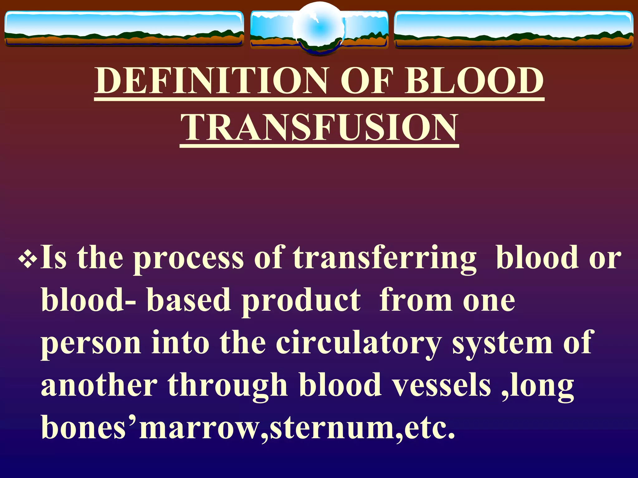 DEFINITION OF BLOOD
TRANSFUSION
Is the process of transferring blood or
blood- based product from one
person into the circulatory system of
another through blood vessels ,long
bones’marrow,sternum,etc.
 
