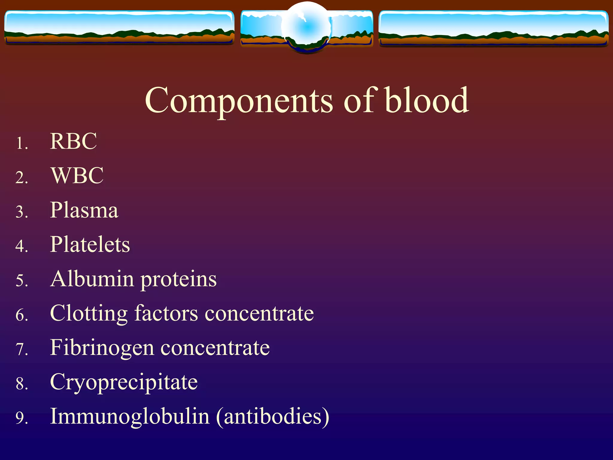 Components of blood
1. RBC
2. WBC
3. Plasma
4. Platelets
5. Albumin proteins
6. Clotting factors concentrate
7. Fibrinogen concentrate
8. Cryoprecipitate
9. Immunoglobulin (antibodies)
 