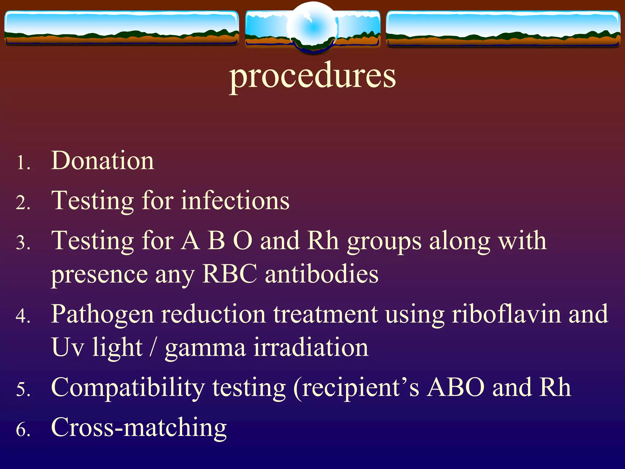 procedures
1. Donation
2. Testing for infections
3. Testing for A B O and Rh groups along with
presence any RBC antibodies
4. Pathogen reduction treatment using riboflavin and
Uv light / gamma irradiation
5. Compatibility testing (recipient’s ABO and Rh
6. Cross-matching
 