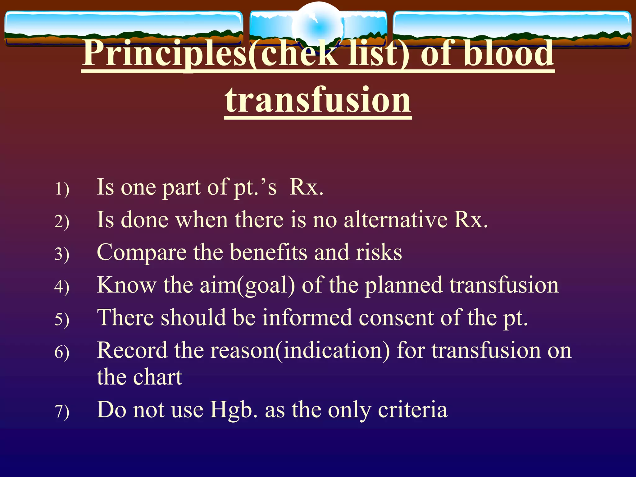 Principles(chek list) of blood
transfusion
1) Is one part of pt.’s Rx.
2) Is done when there is no alternative Rx.
3) Compare the benefits and risks
4) Know the aim(goal) of the planned transfusion
5) There should be informed consent of the pt.
6) Record the reason(indication) for transfusion on
the chart
7) Do not use Hgb. as the only criteria
 