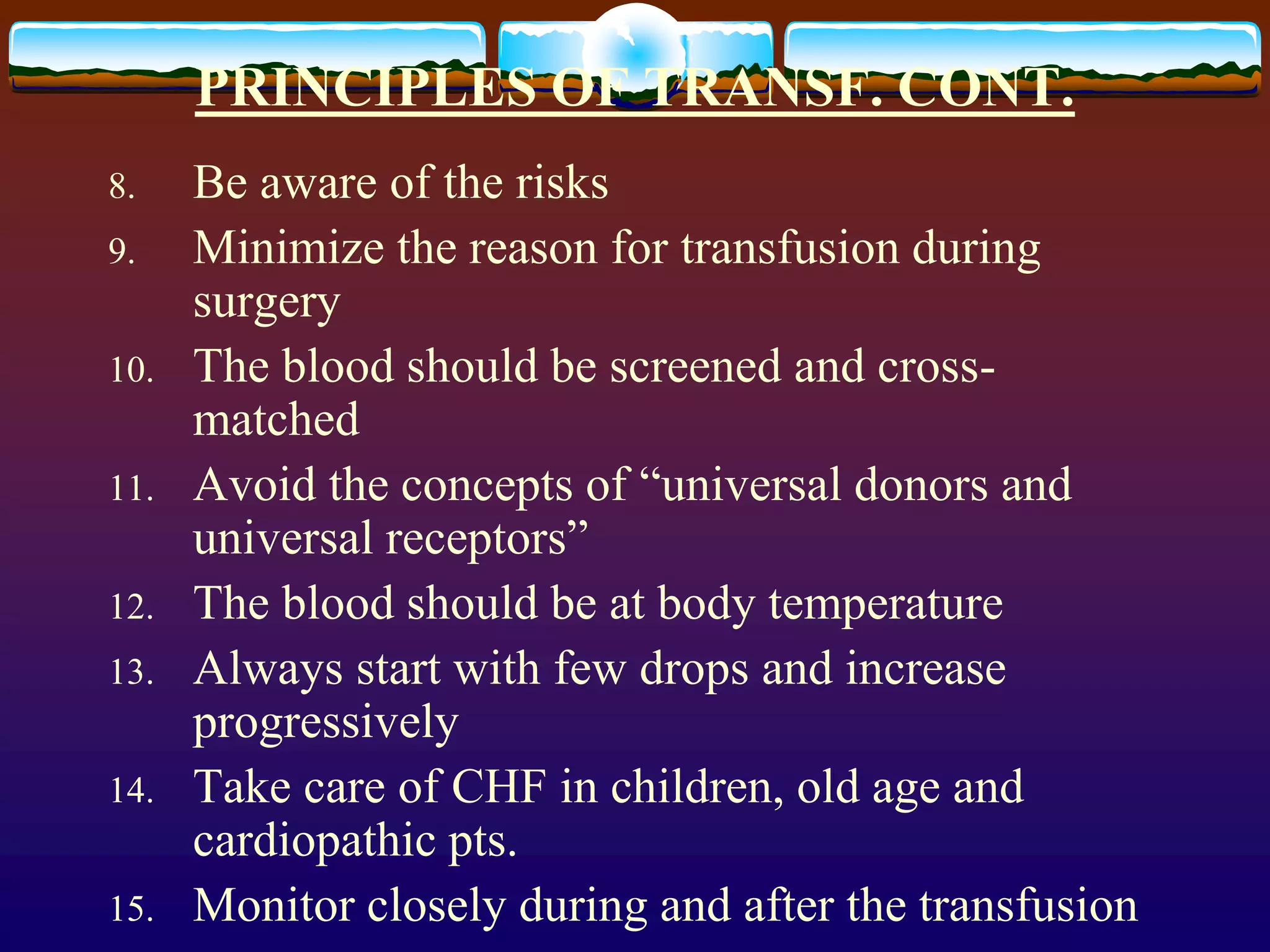 PRINCIPLES OF TRANSF. CONT.
8. Be aware of the risks
9. Minimize the reason for transfusion during
surgery
10. The blood should be screened and cross-
matched
11. Avoid the concepts of “universal donors and
universal receptors”
12. The blood should be at body temperature
13. Always start with few drops and increase
progressively
14. Take care of CHF in children, old age and
cardiopathic pts.
15. Monitor closely during and after the transfusion
 