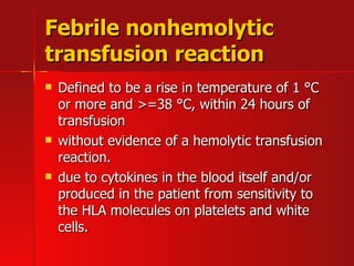 Febrile nonhemolytic transfusion reaction Defined to be a rise in temperature of 1  ° C or more and >=38  ° C, within 24 hours of transfusion without evidence of a hemolytic transfusion reaction.  due to cytokines in the blood itself and/or produced in the patient from sensitivity to the HLA molecules on platelets and white cells.  