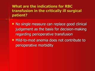 What are the indications for RBC transfusion in the critically ill surgical patient? No single measure can replace good clinical judgement as the basis for decision-making regarding perioperative transfusion Mild-to-mod anemia does not contribute to perioperative morbidity 