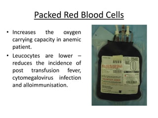 Packed Red Blood Cells
• Increases the oxygen
carrying capacity in anemic
patient.
• Leucocytes are lower –
reduces the incidence of
post transfusion fever,
cytomegalovirus infection
and alloimmunisation.
 