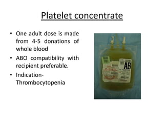 Platelet concentrate
• One adult dose is made
from 4-5 donations of
whole blood
• ABO compatibility with
recipient preferable.
• Indication-
Thrombocytopenia
 