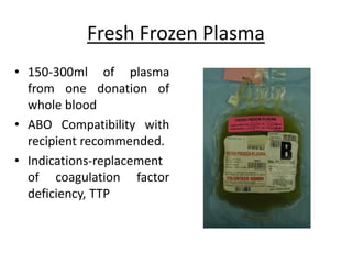 Fresh Frozen Plasma
• 150-300ml of plasma
from one donation of
whole blood
• ABO Compatibility with
recipient recommended.
• Indications-replacement
of coagulation factor
deficiency, TTP
 