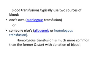 Blood transfusions typically use two sources of
blood:
• one's own (autologous transfusion)
or
• someone else's (allogeneic or homologous
transfusion).
Homologous transfusion is much more common
than the former & start with donation of blood.
 