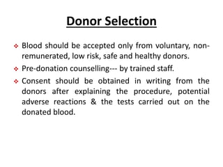 Donor Selection
 Blood should be accepted only from voluntary, non-
remunerated, low risk, safe and healthy donors.
 Pre-donation counselling--- by trained staff.
 Consent should be obtained in writing from the
donors after explaining the procedure, potential
adverse reactions & the tests carried out on the
donated blood.
 