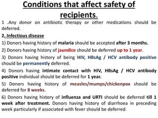 Conditions that affect safety of
recipients.
1 .Any donor on antibiotic therapy or other medications should be
deferred.
2. Infectious disease
1) Donors having history of malaria should be accepted after 3 months.
2) Donors having history of jaundice should be deferred up to 1 year.
3) Donors having history of being HIV, HBsAg / HCV antibody positive
should be permanently deferred.
4) Donors having intimate contact with HIV, HBsAg / HCV antibody
positive individual should be deferred for 1 year.
5) Donors having history of measles/mumps/chickenpox should be
deferred for 8 weeks.
6) Donors having history of influenza and URTI should be deferred till 1
week after treatment. Donors having history of diarrhoea in preceding
week particularly if associated with fever should be deferred.
 