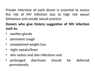 Private interview of each donor is essential to assess
the risk of HIV infection due to high risk sexual
behaviour and unsafe sexual practice.
Donors who give history suggestive of HIV infection
such as;
• swollen glands
• persistent cough
• unexplained weight loss
• night sweats/fever
• skin rashes and skin infections and
• prolonged diarrhoea should be deferred
permanently
 