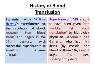 History of Blood
Transfusion
Beginning with William
Harvey's experiments on
the circulation of blood,
research into blood
transfusion began in the
17th century, with
successful experiments in
transfusion between
animals.
Pope Innocent VIII is said
to have been given "the
world's first blood
transfusion" by his Jewish
physician Giacomo di San
Genesio, who had him
drink (by mouth) the
blood of three 10-year-old
boys. The boys
subsequently died.
 