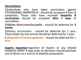 Vaccinations
1)Individuals who have taken vaccination against
TT/CHOLERA/ HEPATITIS-A - should be accepted if free of
symptoms. Those who have received Hepatitis B
vaccination should be accepted after 7 days of
vaccination.
2)Yellow fever/measles/polio - should be deferred for 2
weeks
3)Rabies vaccination - should be deferred for 1 year.
Those bitten by any animal should be deferred for 1 year.
4 )Hepatitis B Immunoglobulin - should be deferred for 1
year
Aspirin Ingestion-Ingestion of Aspirin or any related
medicine within 3 days prior to donation should preclude
use of donor as a source of platelet preparation.
 