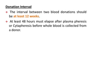 Donation Interval
 The interval between two blood donations should
be at least 12 weeks.
 At least 48 hours must elapse after plasma pheresis
or Cytapheresis before whole blood is collected from
a donor.
 